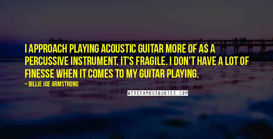 Billie Joe Armstrong Quotes: I approach playing acoustic guitar more of as a percussive instrument. It's fragile. I don't have a lot of finesse when it comes to my guitar playing.