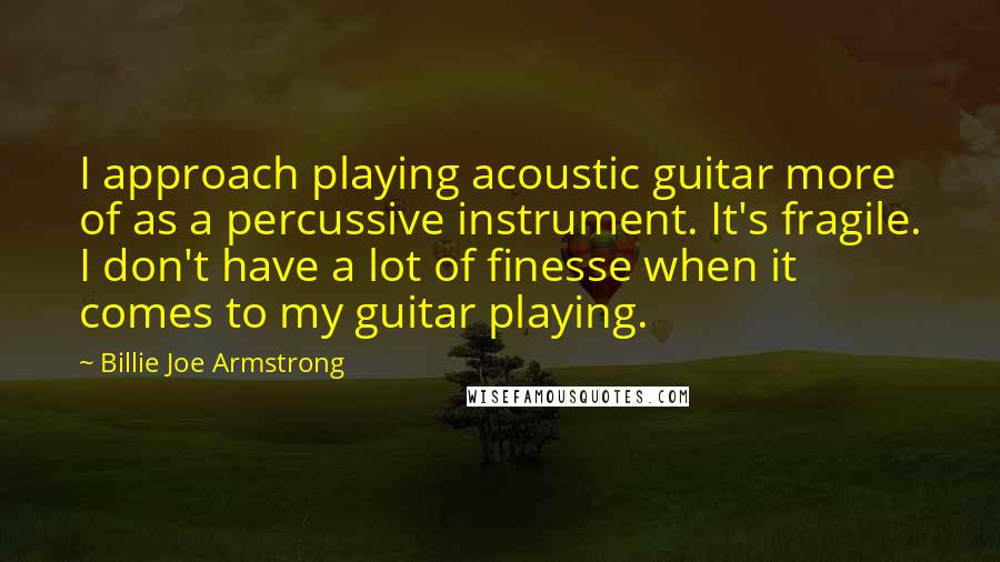 Billie Joe Armstrong Quotes: I approach playing acoustic guitar more of as a percussive instrument. It's fragile. I don't have a lot of finesse when it comes to my guitar playing.