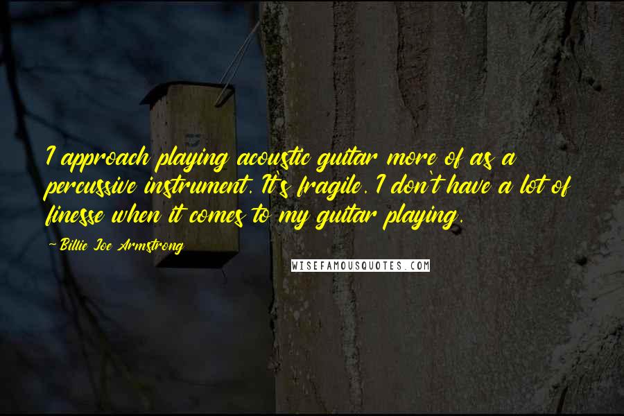 Billie Joe Armstrong Quotes: I approach playing acoustic guitar more of as a percussive instrument. It's fragile. I don't have a lot of finesse when it comes to my guitar playing.