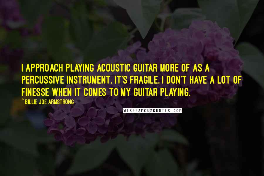 Billie Joe Armstrong Quotes: I approach playing acoustic guitar more of as a percussive instrument. It's fragile. I don't have a lot of finesse when it comes to my guitar playing.