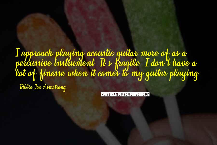 Billie Joe Armstrong Quotes: I approach playing acoustic guitar more of as a percussive instrument. It's fragile. I don't have a lot of finesse when it comes to my guitar playing.