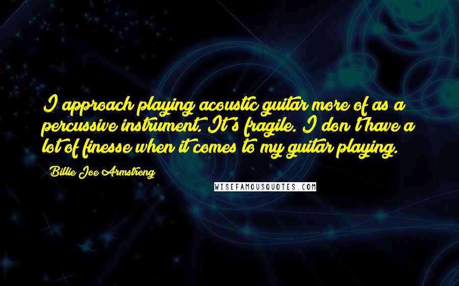Billie Joe Armstrong Quotes: I approach playing acoustic guitar more of as a percussive instrument. It's fragile. I don't have a lot of finesse when it comes to my guitar playing.
