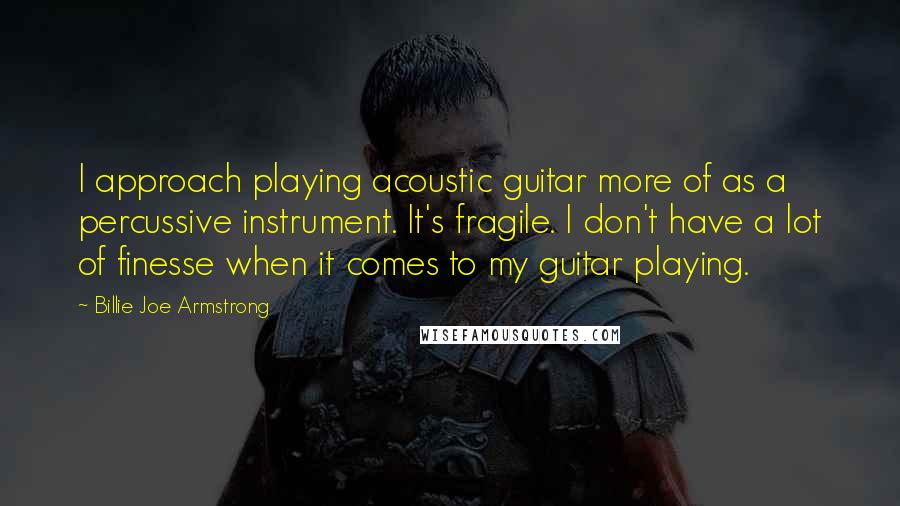 Billie Joe Armstrong Quotes: I approach playing acoustic guitar more of as a percussive instrument. It's fragile. I don't have a lot of finesse when it comes to my guitar playing.