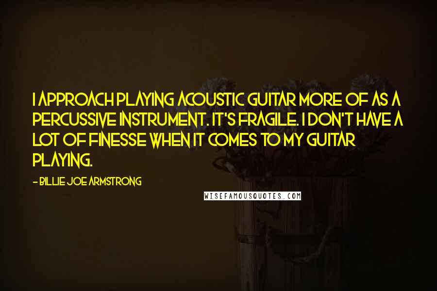 Billie Joe Armstrong Quotes: I approach playing acoustic guitar more of as a percussive instrument. It's fragile. I don't have a lot of finesse when it comes to my guitar playing.