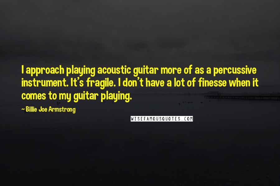 Billie Joe Armstrong Quotes: I approach playing acoustic guitar more of as a percussive instrument. It's fragile. I don't have a lot of finesse when it comes to my guitar playing.