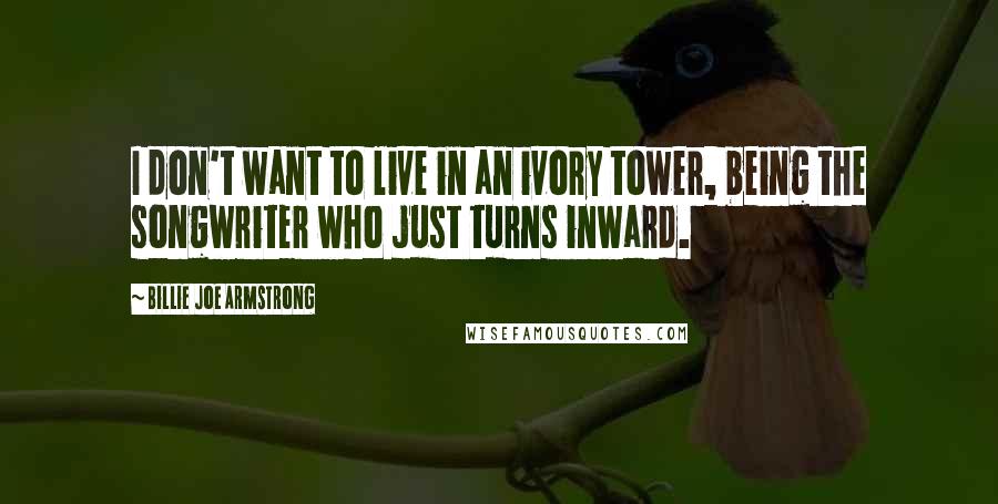 Billie Joe Armstrong Quotes: I don't want to live in an ivory tower, being the songwriter who just turns inward.