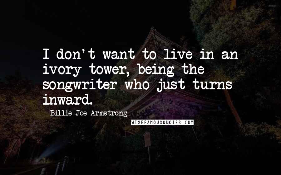 Billie Joe Armstrong Quotes: I don't want to live in an ivory tower, being the songwriter who just turns inward.