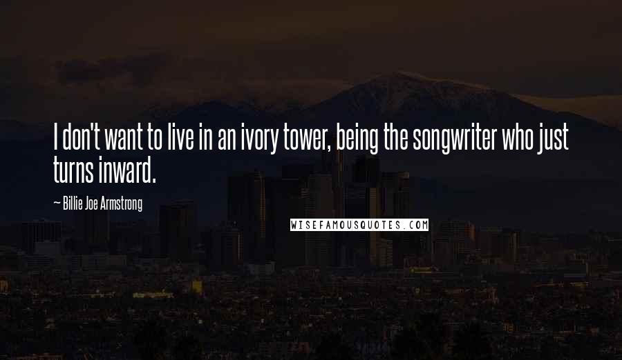 Billie Joe Armstrong Quotes: I don't want to live in an ivory tower, being the songwriter who just turns inward.