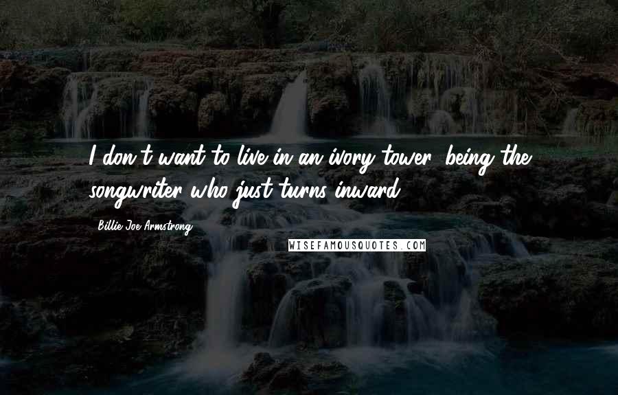 Billie Joe Armstrong Quotes: I don't want to live in an ivory tower, being the songwriter who just turns inward.