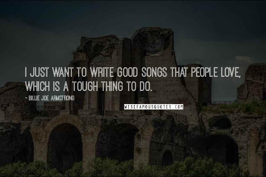Billie Joe Armstrong Quotes: I just want to write good songs that people love, which is a tough thing to do.