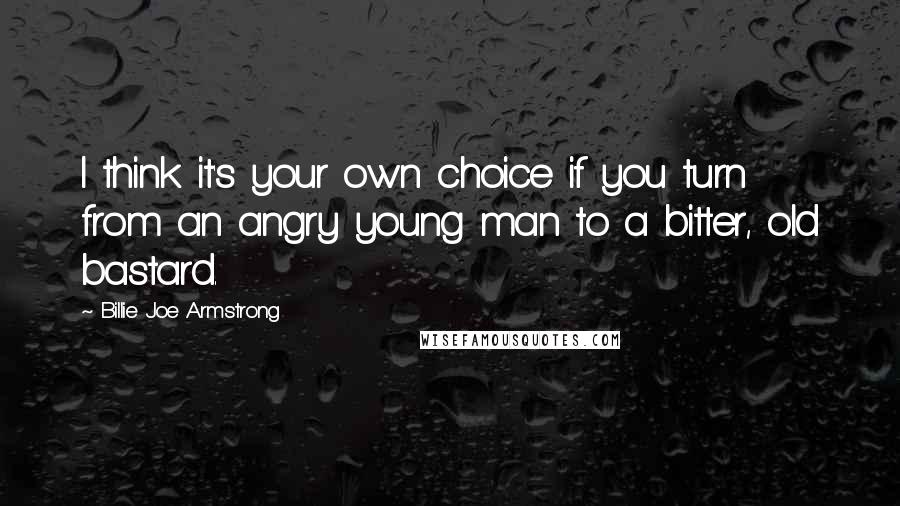 Billie Joe Armstrong Quotes: I think it's your own choice if you turn from an angry young man to a bitter, old bastard.