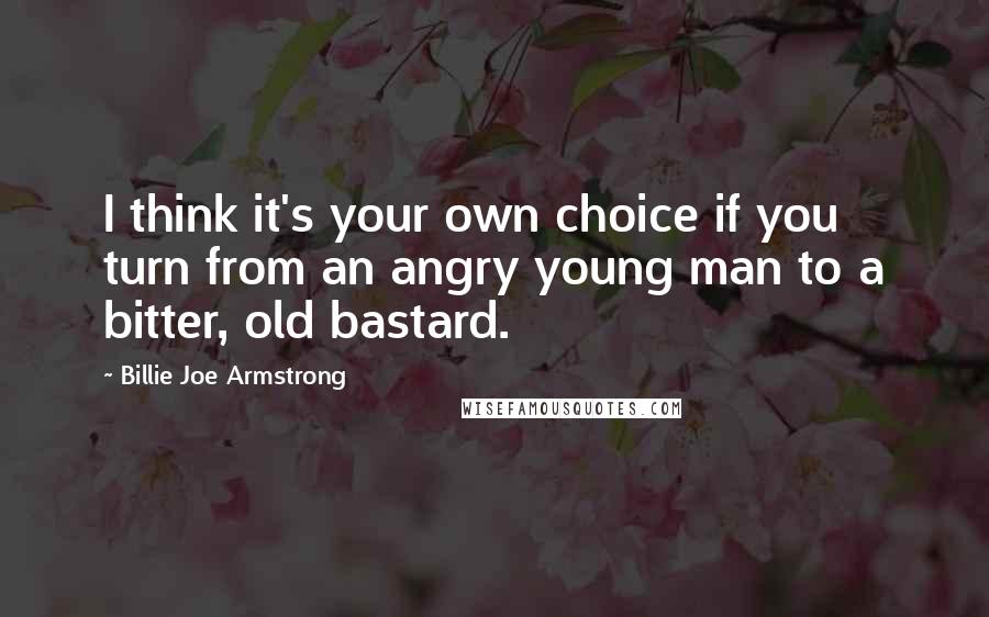 Billie Joe Armstrong Quotes: I think it's your own choice if you turn from an angry young man to a bitter, old bastard.
