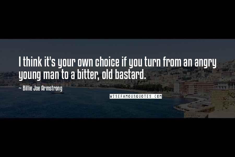 Billie Joe Armstrong Quotes: I think it's your own choice if you turn from an angry young man to a bitter, old bastard.