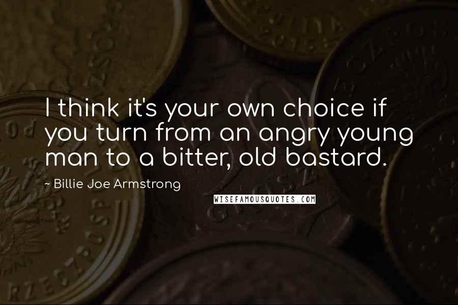 Billie Joe Armstrong Quotes: I think it's your own choice if you turn from an angry young man to a bitter, old bastard.