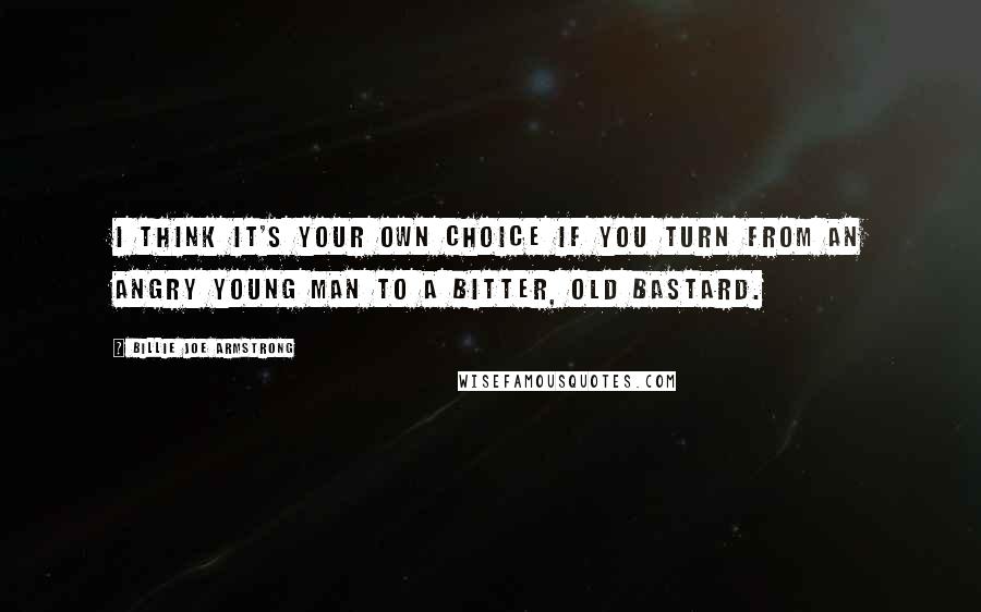 Billie Joe Armstrong Quotes: I think it's your own choice if you turn from an angry young man to a bitter, old bastard.