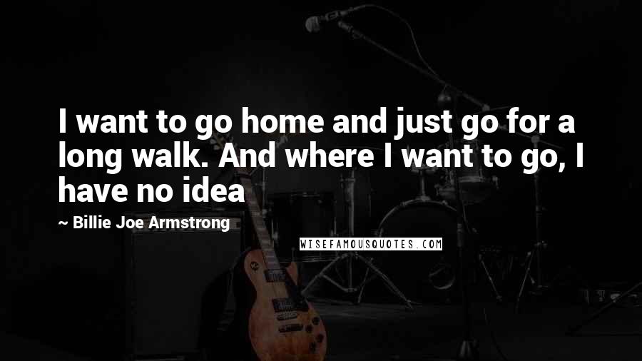 Billie Joe Armstrong Quotes: I want to go home and just go for a long walk. And where I want to go, I have no idea