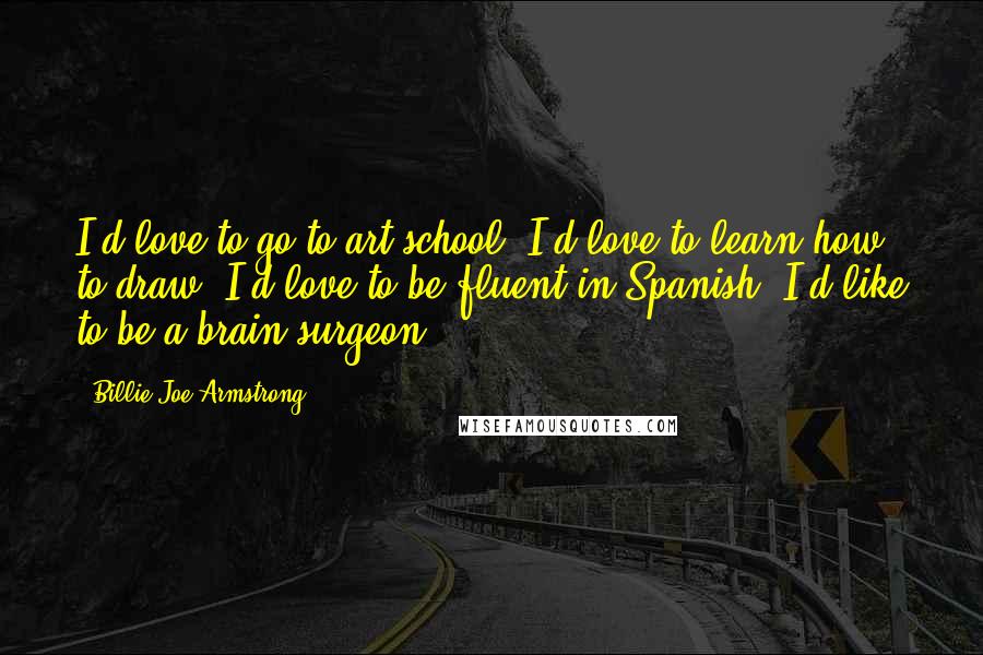 Billie Joe Armstrong Quotes: I'd love to go to art school. I'd love to learn how to draw. I'd love to be fluent in Spanish. I'd like to be a brain surgeon.