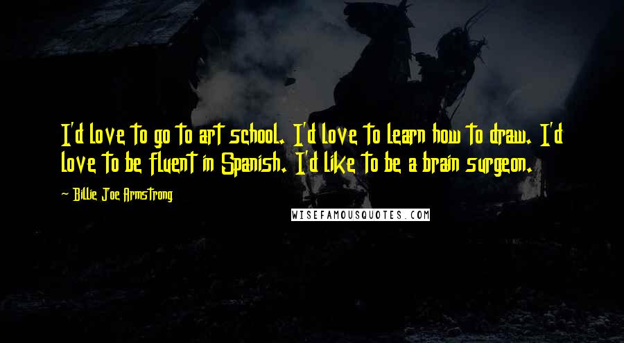 Billie Joe Armstrong Quotes: I'd love to go to art school. I'd love to learn how to draw. I'd love to be fluent in Spanish. I'd like to be a brain surgeon.