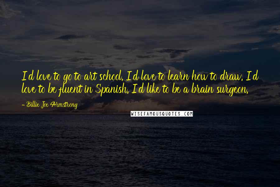 Billie Joe Armstrong Quotes: I'd love to go to art school. I'd love to learn how to draw. I'd love to be fluent in Spanish. I'd like to be a brain surgeon.