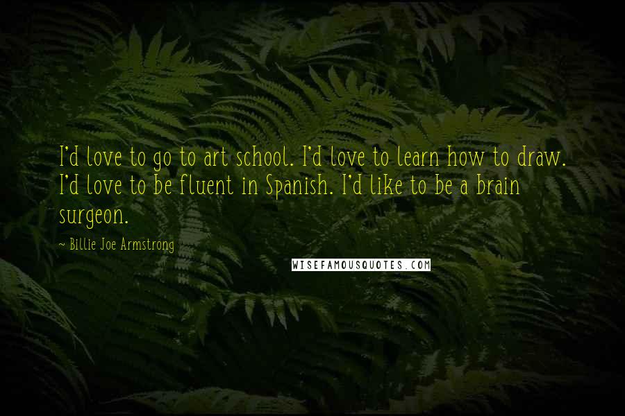 Billie Joe Armstrong Quotes: I'd love to go to art school. I'd love to learn how to draw. I'd love to be fluent in Spanish. I'd like to be a brain surgeon.