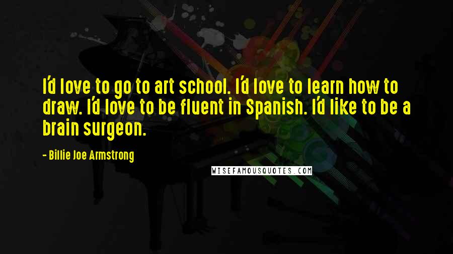 Billie Joe Armstrong Quotes: I'd love to go to art school. I'd love to learn how to draw. I'd love to be fluent in Spanish. I'd like to be a brain surgeon.