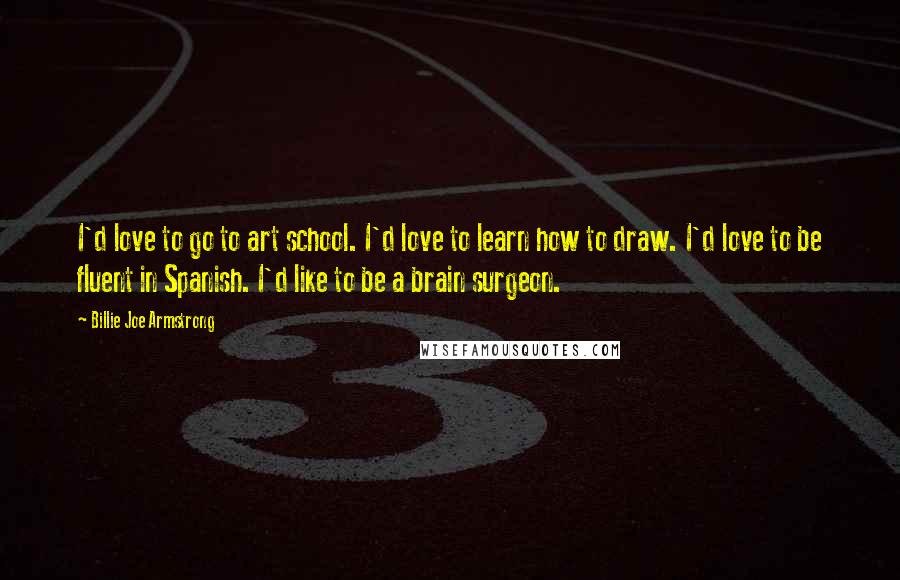 Billie Joe Armstrong Quotes: I'd love to go to art school. I'd love to learn how to draw. I'd love to be fluent in Spanish. I'd like to be a brain surgeon.