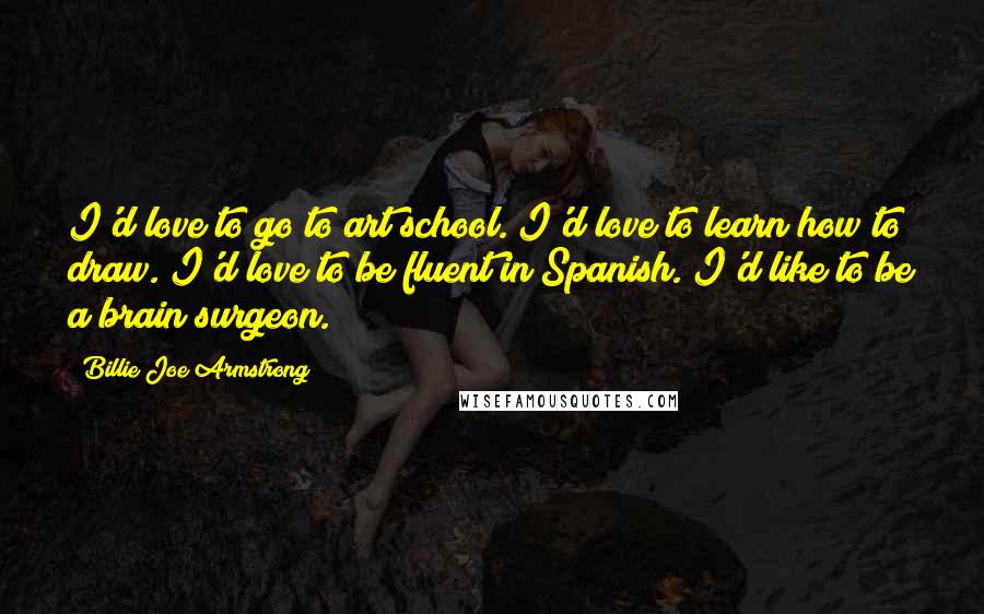 Billie Joe Armstrong Quotes: I'd love to go to art school. I'd love to learn how to draw. I'd love to be fluent in Spanish. I'd like to be a brain surgeon.