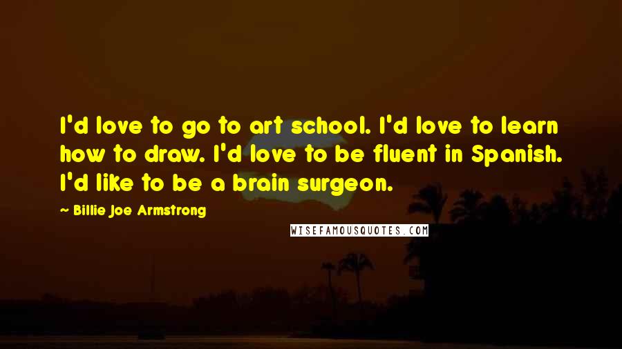 Billie Joe Armstrong Quotes: I'd love to go to art school. I'd love to learn how to draw. I'd love to be fluent in Spanish. I'd like to be a brain surgeon.