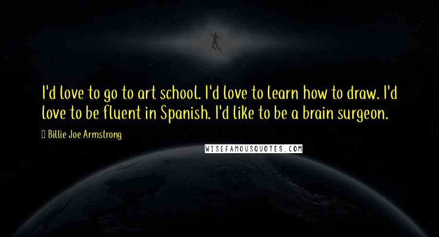 Billie Joe Armstrong Quotes: I'd love to go to art school. I'd love to learn how to draw. I'd love to be fluent in Spanish. I'd like to be a brain surgeon.