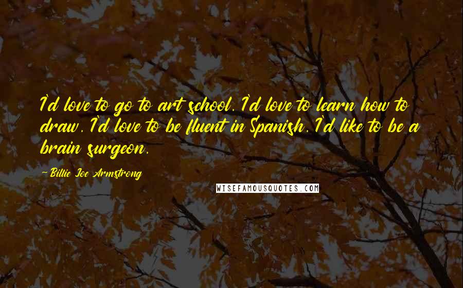 Billie Joe Armstrong Quotes: I'd love to go to art school. I'd love to learn how to draw. I'd love to be fluent in Spanish. I'd like to be a brain surgeon.