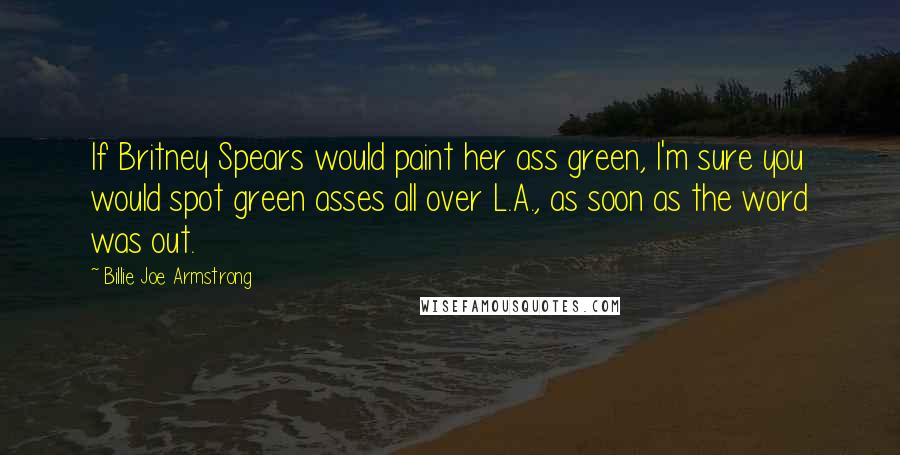 Billie Joe Armstrong Quotes: If Britney Spears would paint her ass green, I'm sure you would spot green asses all over L.A., as soon as the word was out.