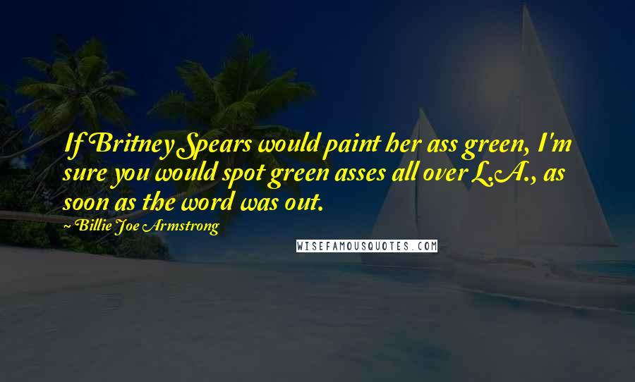 Billie Joe Armstrong Quotes: If Britney Spears would paint her ass green, I'm sure you would spot green asses all over L.A., as soon as the word was out.