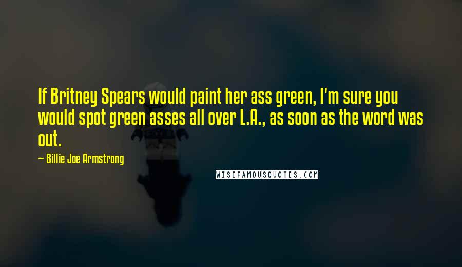 Billie Joe Armstrong Quotes: If Britney Spears would paint her ass green, I'm sure you would spot green asses all over L.A., as soon as the word was out.