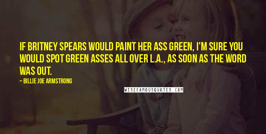 Billie Joe Armstrong Quotes: If Britney Spears would paint her ass green, I'm sure you would spot green asses all over L.A., as soon as the word was out.