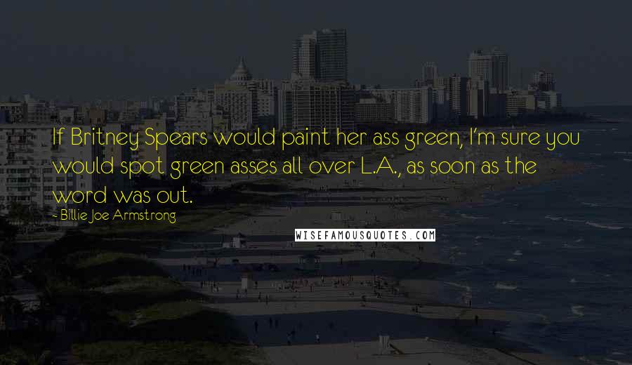 Billie Joe Armstrong Quotes: If Britney Spears would paint her ass green, I'm sure you would spot green asses all over L.A., as soon as the word was out.