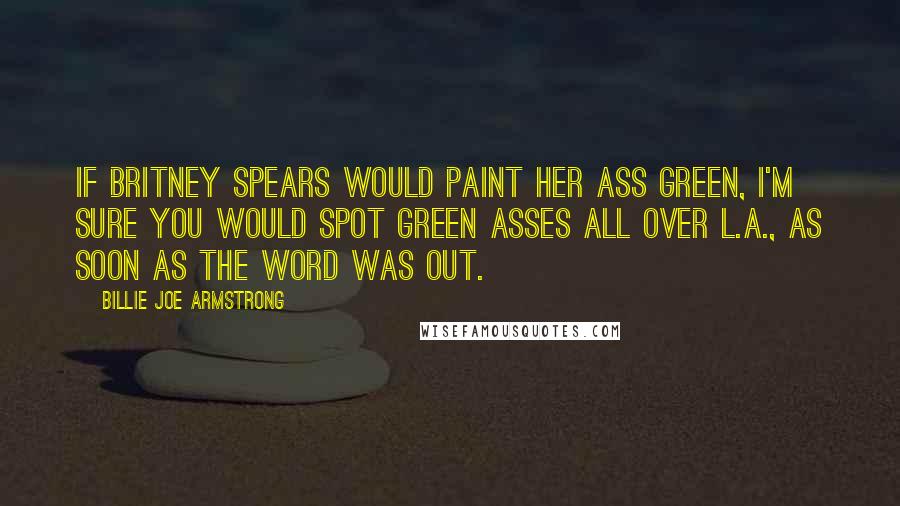 Billie Joe Armstrong Quotes: If Britney Spears would paint her ass green, I'm sure you would spot green asses all over L.A., as soon as the word was out.