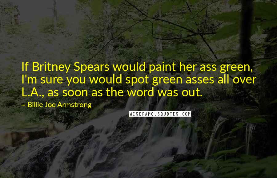 Billie Joe Armstrong Quotes: If Britney Spears would paint her ass green, I'm sure you would spot green asses all over L.A., as soon as the word was out.