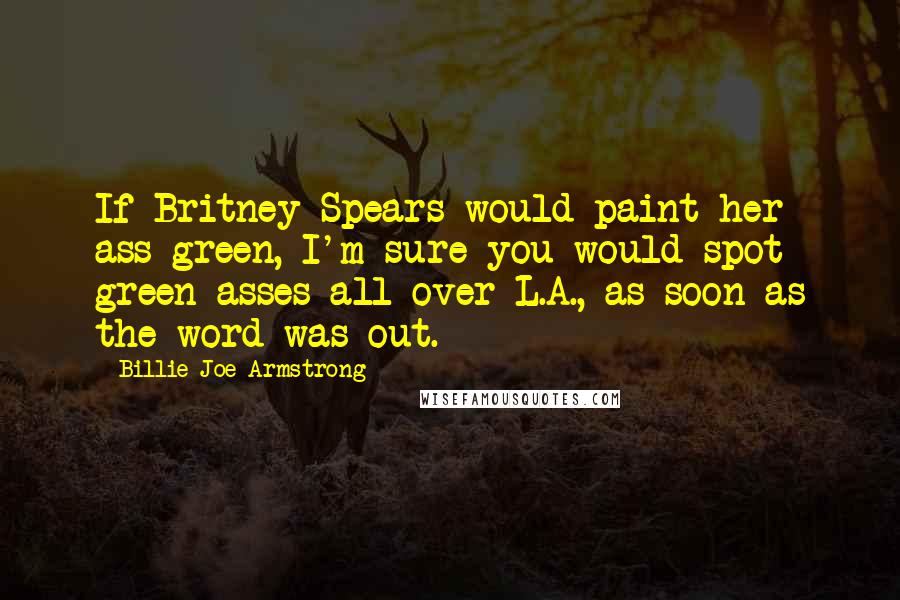 Billie Joe Armstrong Quotes: If Britney Spears would paint her ass green, I'm sure you would spot green asses all over L.A., as soon as the word was out.