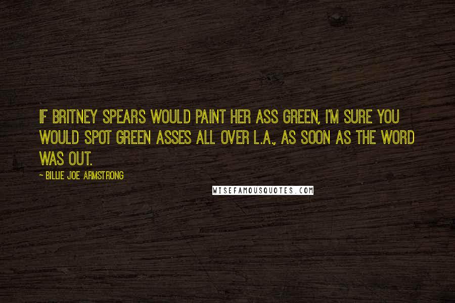 Billie Joe Armstrong Quotes: If Britney Spears would paint her ass green, I'm sure you would spot green asses all over L.A., as soon as the word was out.