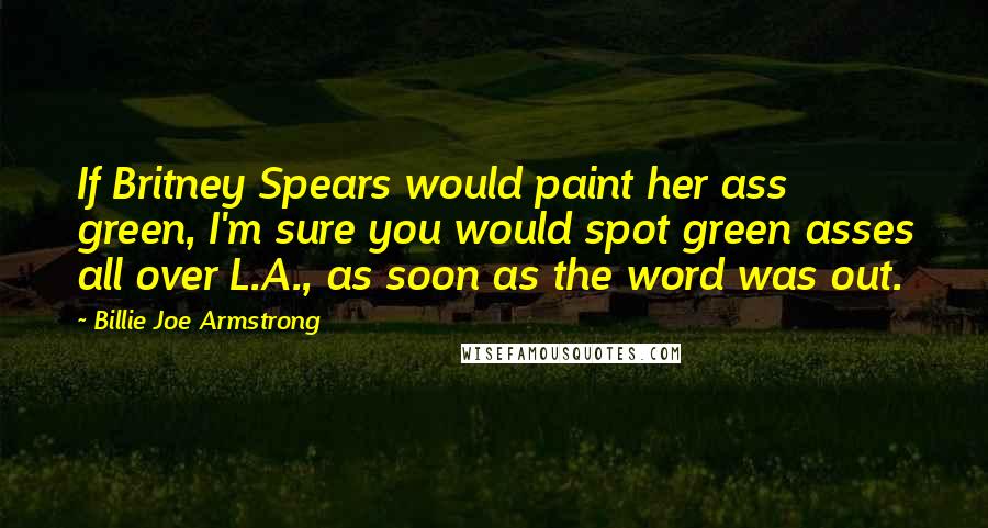 Billie Joe Armstrong Quotes: If Britney Spears would paint her ass green, I'm sure you would spot green asses all over L.A., as soon as the word was out.