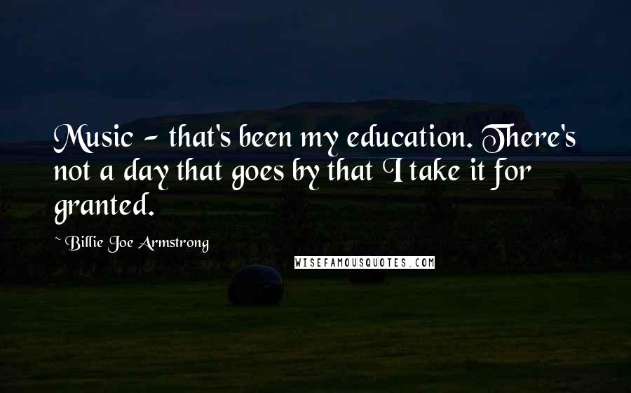 Billie Joe Armstrong Quotes: Music - that's been my education. There's not a day that goes by that I take it for granted.