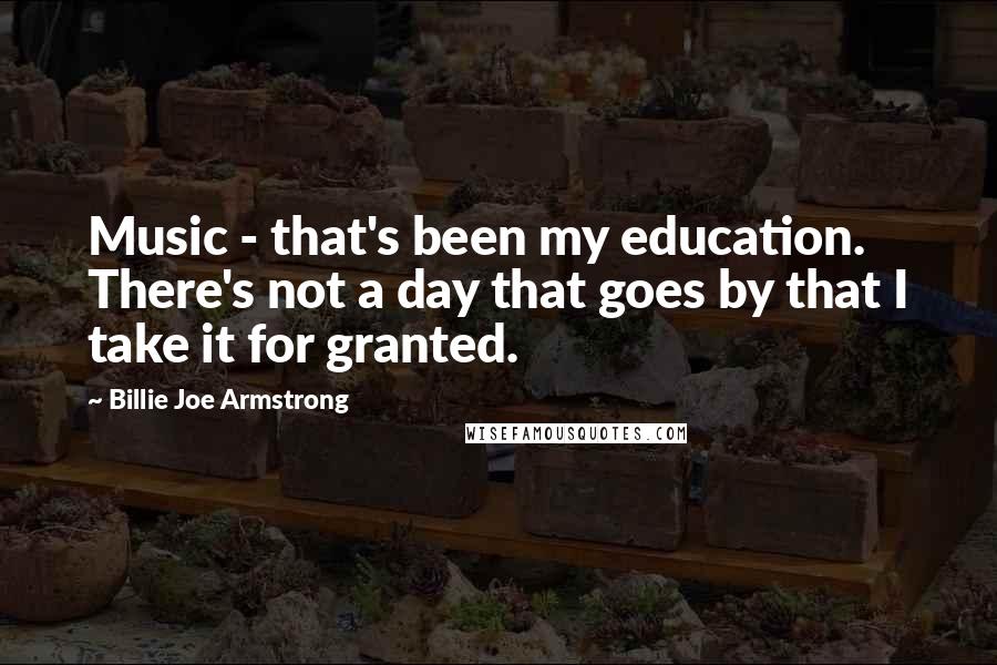 Billie Joe Armstrong Quotes: Music - that's been my education. There's not a day that goes by that I take it for granted.