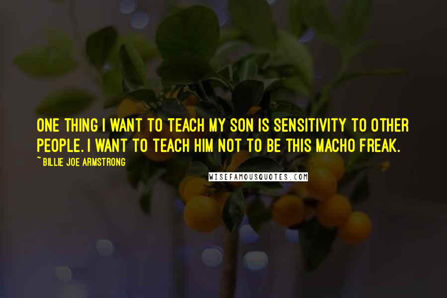 Billie Joe Armstrong Quotes: One thing I want to teach my son is sensitivity to other people. I want to teach him not to be this macho freak.