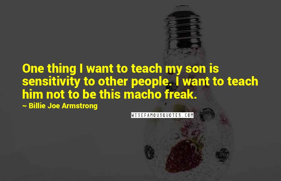 Billie Joe Armstrong Quotes: One thing I want to teach my son is sensitivity to other people. I want to teach him not to be this macho freak.