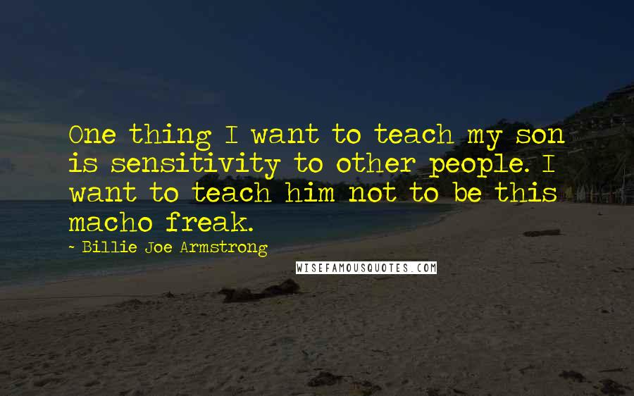 Billie Joe Armstrong Quotes: One thing I want to teach my son is sensitivity to other people. I want to teach him not to be this macho freak.