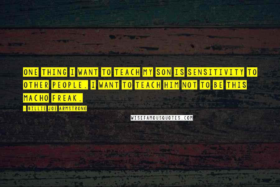 Billie Joe Armstrong Quotes: One thing I want to teach my son is sensitivity to other people. I want to teach him not to be this macho freak.