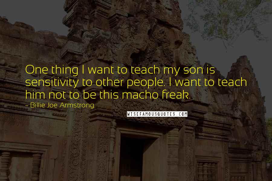 Billie Joe Armstrong Quotes: One thing I want to teach my son is sensitivity to other people. I want to teach him not to be this macho freak.