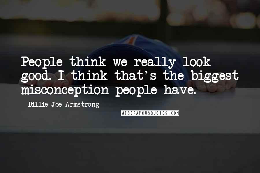 Billie Joe Armstrong Quotes: People think we really look good. I think that's the biggest misconception people have.
