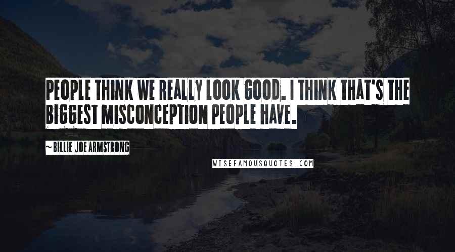 Billie Joe Armstrong Quotes: People think we really look good. I think that's the biggest misconception people have.