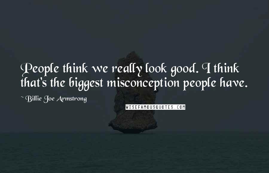 Billie Joe Armstrong Quotes: People think we really look good. I think that's the biggest misconception people have.